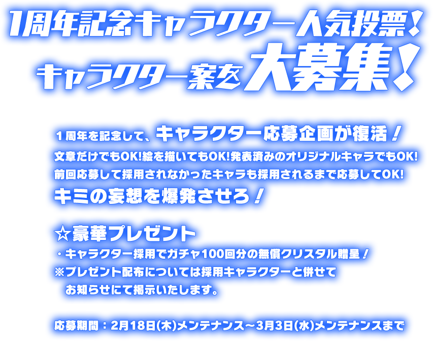 あなたのキャラクター案を大募集。あの日夢見たヒーローや怪人を投稿しよう！文章だけでもOK！絵を描いてもOK！発表済みのオリジナルキャラでもOK！キミの妄想を爆発させろ！☆豪華プレゼント①はじめての応募でガチャ５回分のクリスタル贈呈！②キャラクター採用でガチャ１００回分のクリスタル贈呈！※クリスタルはサービス開始日の翌月の上旬に配布されます。