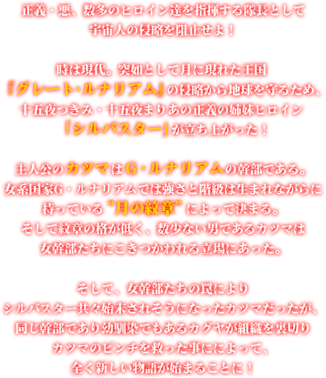 時は現代。突如として月に現れた王国 『グレート・ルナリアム』 の侵略から地球を守るため、十五夜つきみ・十五夜まりあの正義の姉妹ヒロイン 「シルバスター」 が立ち上がった！主人公のカツマはG・ルナリアムの幹部である。女系国家G・ルナリアムでは強さと階級は生まれながらに持っている “月の紋章” によって決まる。そして紋章の格が低く、数少ない男であるカツマは女幹部たちにこきつかわれる立場にあった。